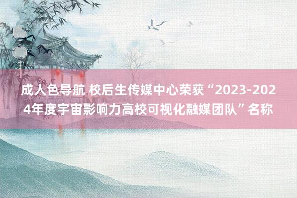 成人色导航 校后生传媒中心荣获“2023-2024年度宇宙影响力高校可视化融媒团队”名称