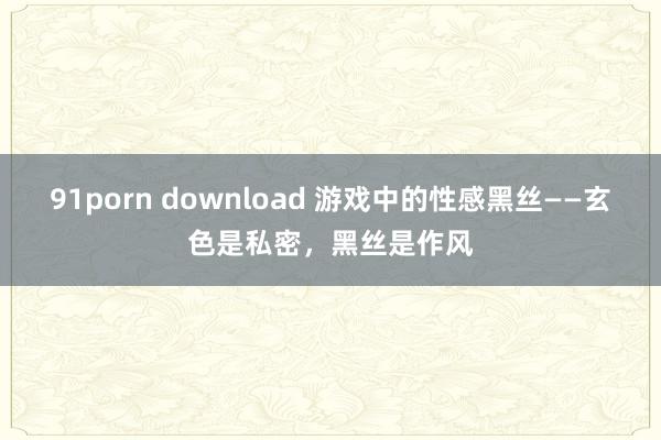 91porn download 游戏中的性感黑丝——玄色是私密，黑丝是作风