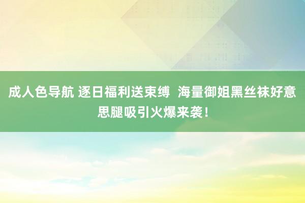 成人色导航 逐日福利送束缚  海量御姐黑丝袜好意思腿吸引火爆来袭！