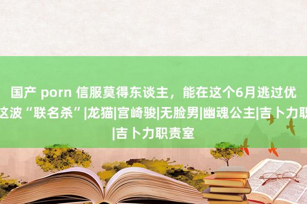 国产 porn 信服莫得东谈主，能在这个6月逃过优衣库这波“联名杀”|龙猫|宫崎骏|无脸男|幽魂公主|吉卜力职责室