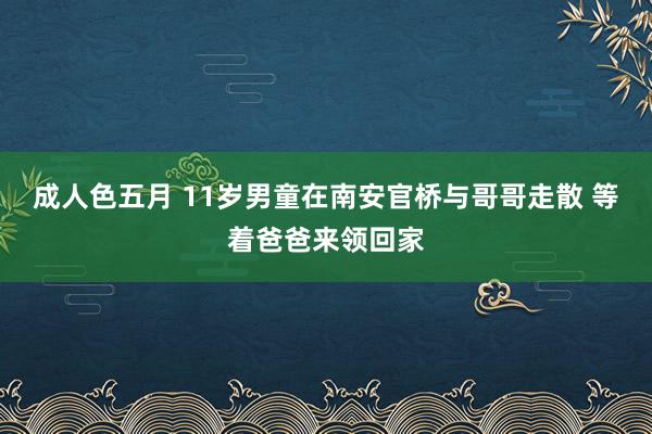 成人色五月 11岁男童在南安官桥与哥哥走散 等着爸爸来领回家