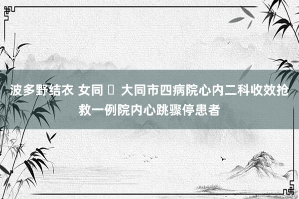 波多野结衣 女同 ​大同市四病院心内二科收效抢救一例院内心跳骤停患者