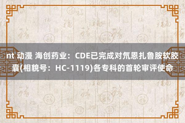 nt 动漫 海创药业：CDE已完成对氘恩扎鲁胺软胶囊(相貌号：HC-1119)各专科的首轮审评使命