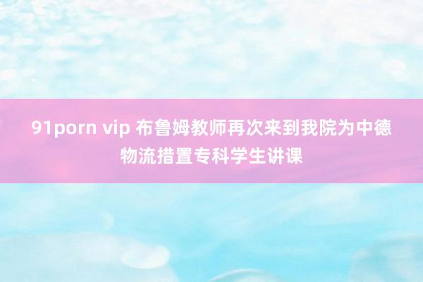 91porn vip 布鲁姆教师再次来到我院为中德物流措置专科学生讲课