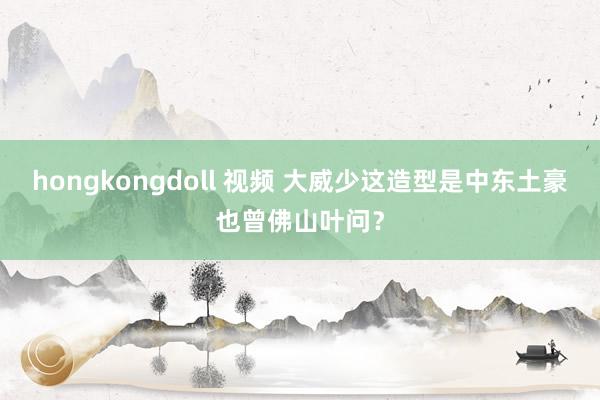 hongkongdoll 视频 大威少这造型是中东土豪也曾佛山叶问？