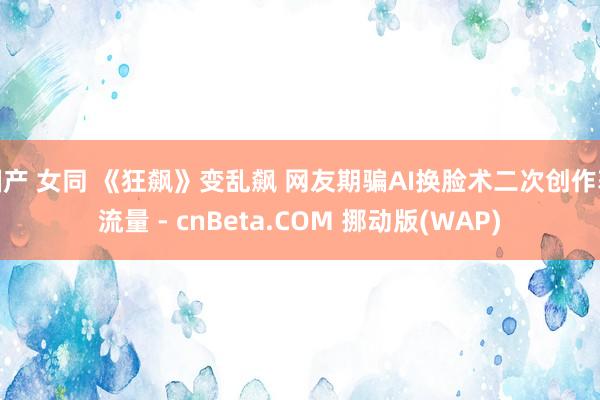 国产 女同 《狂飙》变乱飙 网友期骗AI换脸术二次创作获流量 - cnBeta.COM 挪动版(WAP)