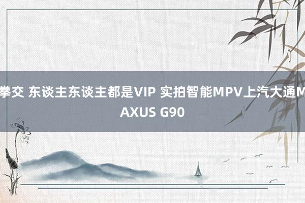 拳交 东谈主东谈主都是VIP 实拍智能MPV上汽大通MAXUS G90