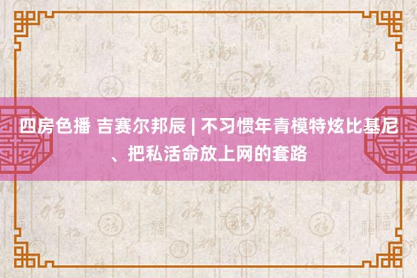 四房色播 吉赛尔邦辰 | 不习惯年青模特炫比基尼、把私活命放上网的套路