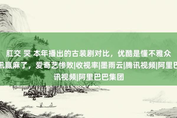 肛交 哭 本年播出的古装剧对比，优酷是懂不雅众的，腾讯赢麻了，爱奇艺惨败|收视率|墨雨云|腾讯视频|阿里巴巴集团