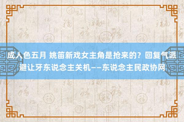 成人色五月 姚笛新戏女主角是抢来的？回复气派避让牙东说念主关机——东说念主民政协网