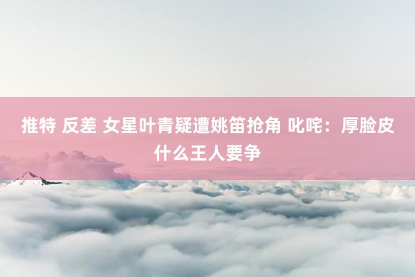 推特 反差 女星叶青疑遭姚笛抢角 叱咤：厚脸皮什么王人要争