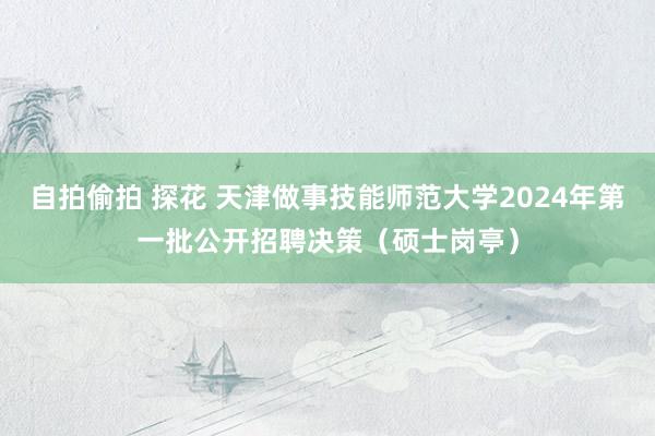 自拍偷拍 探花 天津做事技能师范大学2024年第一批公开招聘决策（硕士岗亭）