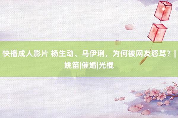 快播成人影片 杨生动、马伊琍，为何被网友怒骂？|姚笛|催婚|光棍