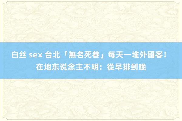 白丝 sex 台北「無名死巷」每天一堆外國客！　在地东说念主不明：從早排到晚