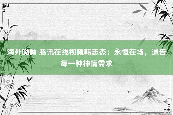 海外呦呦 腾讯在线视频韩志杰：永恒在场，通告每一种神情需求