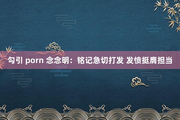 勾引 porn 念念明：铭记急切打发 发愤挺膺担当