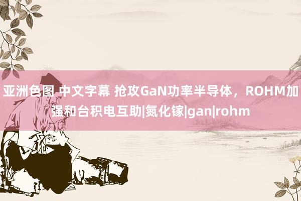 亚洲色图 中文字幕 抢攻GaN功率半导体，ROHM加强和台积电互助|氮化镓|gan|rohm