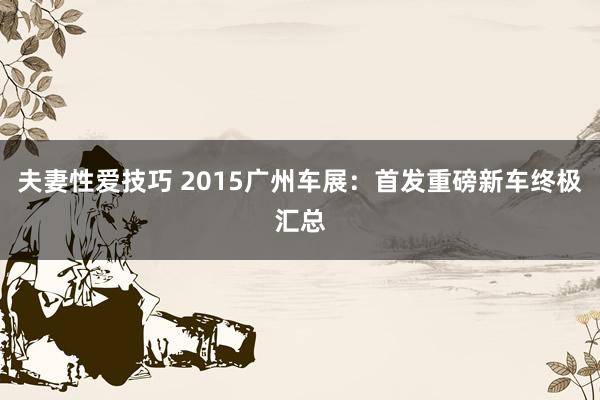 夫妻性爱技巧 2015广州车展：首发重磅新车终极汇总