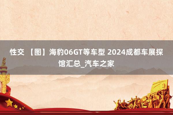 性交 【图】海豹06GT等车型 2024成都车展探馆汇总_汽车之家