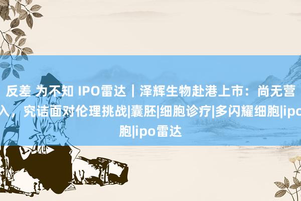 反差 为不知 IPO雷达｜泽辉生物赴港上市：尚无营业收入，究诘面对伦理挑战|囊胚|细胞诊疗|多闪耀细胞|ipo雷达