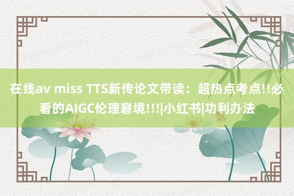 在线av miss TTS新传论文带读：超热点考点!!必看的AIGC伦理窘境!!!|小红书|功利办法