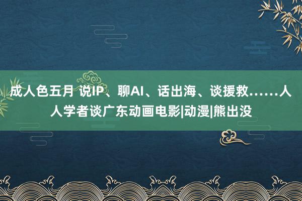 成人色五月 说IP、聊AI、话出海、谈援救……人人学者谈广东动画电影|动漫|熊出没