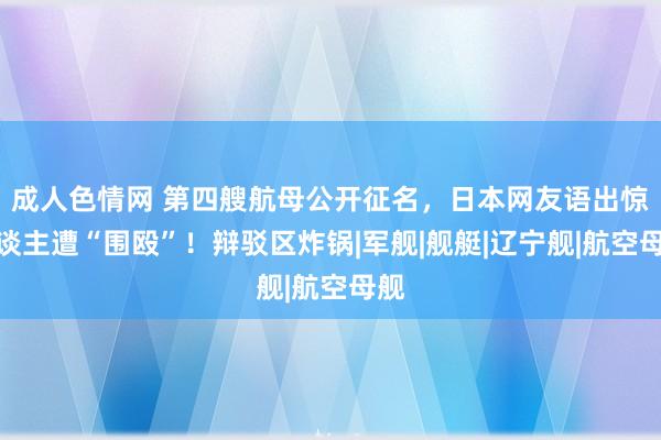 成人色情网 第四艘航母公开征名，日本网友语出惊东谈主遭“围殴”！辩驳区炸锅|军舰|舰艇|辽宁舰|航空母舰