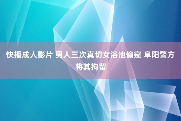 快播成人影片 男人三次真切女浴池偷窥 阜阳警方将其拘留