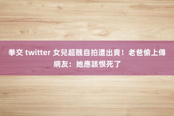 拳交 twitter 女兒超醜自拍遭出賣！老爸偷上傳　網友：她應該恨死了