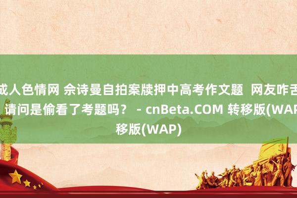 成人色情网 佘诗曼自拍案牍押中高考作文题  网友咋舌：请问是偷看了考题吗？ - cnBeta.COM 转移版(WAP)