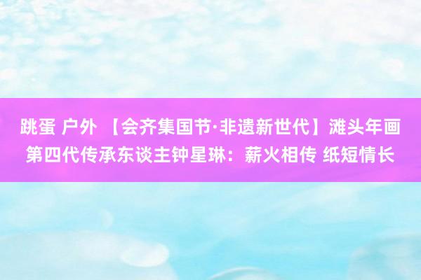 跳蛋 户外 【会齐集国节·非遗新世代】滩头年画第四代传承东谈主钟星琳：薪火相传 纸短情长