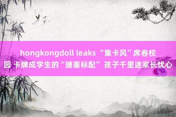 hongkongdoll leaks “集卡风”席卷校园 卡牌成学生的“搪塞标配” 孩子千里迷家长忧心