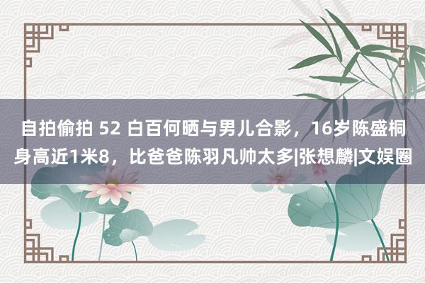 自拍偷拍 52 白百何晒与男儿合影，16岁陈盛桐身高近1米8，比爸爸陈羽凡帅太多|张想麟|文娱圈