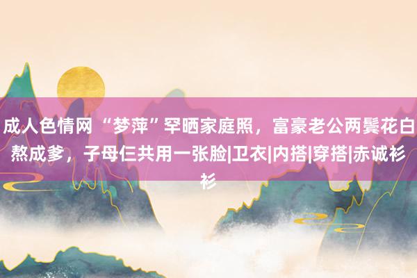 成人色情网 “梦萍”罕晒家庭照，富豪老公两鬓花白熬成爹，子母仨共用一张脸|卫衣|内搭|穿搭|赤诚衫