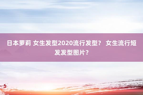 日本萝莉 女生发型2020流行发型？ 女生流行短发发型图片？