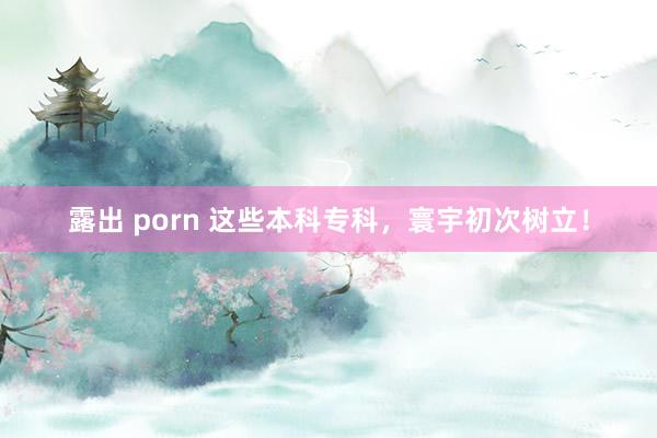 露出 porn 这些本科专科，寰宇初次树立！