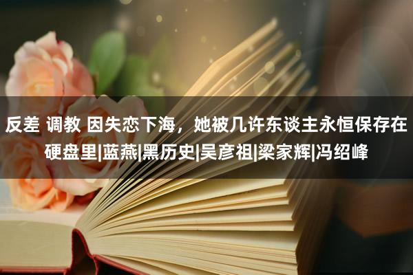 反差 调教 因失恋下海，她被几许东谈主永恒保存在硬盘里|蓝燕|黑历史|吴彦祖|梁家辉|冯绍峰