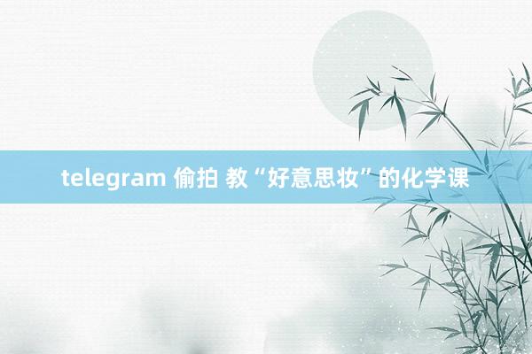 telegram 偷拍 教“好意思妆”的化学课