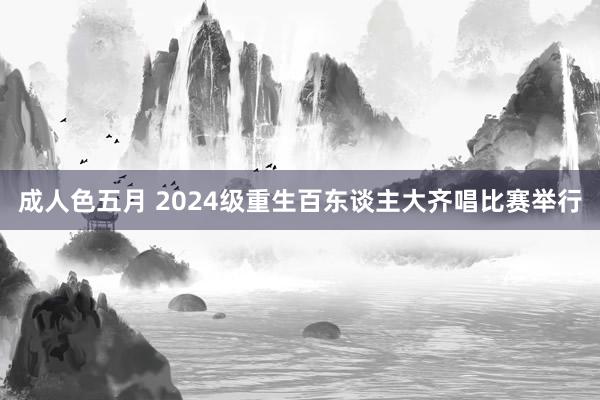 成人色五月 2024级重生百东谈主大齐唱比赛举行