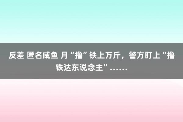 反差 匿名咸鱼 月“撸”铁上万斤，警方盯上“撸铁达东说念主”……