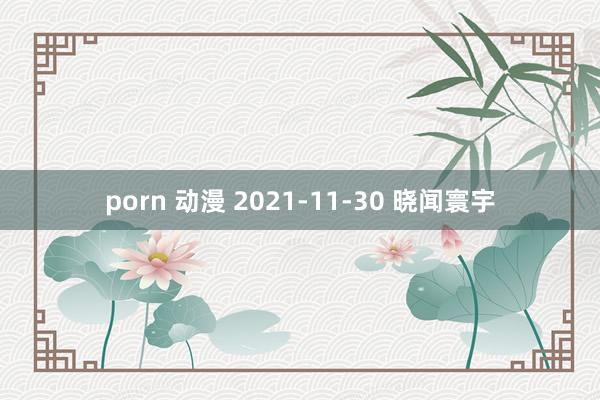 porn 动漫 2021-11-30 晓闻寰宇