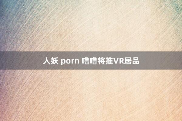 人妖 porn 噜噜将推VR居品