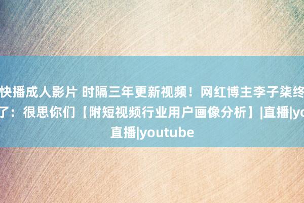 快播成人影片 时隔三年更新视频！网红博主李子柒终于总结了：很思你们【附短视频行业用户画像分析】|直播|youtube