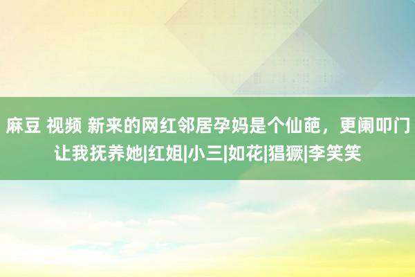 麻豆 视频 新来的网红邻居孕妈是个仙葩，更阑叩门让我抚养她|红姐|小三|如花|猖獗|李笑笑