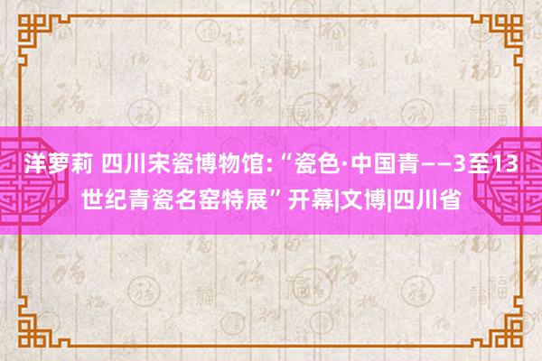 洋萝莉 四川宋瓷博物馆:“瓷色·中国青——3至13世纪青瓷名窑特展”开幕|文博|四川省