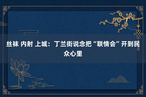 丝袜 内射 上城：丁兰街说念把“联情会”开到民众心里