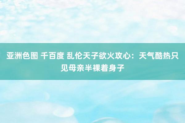 亚洲色图 千百度 乱伦天子欲火攻心：天气酷热只见母亲半裸着身子