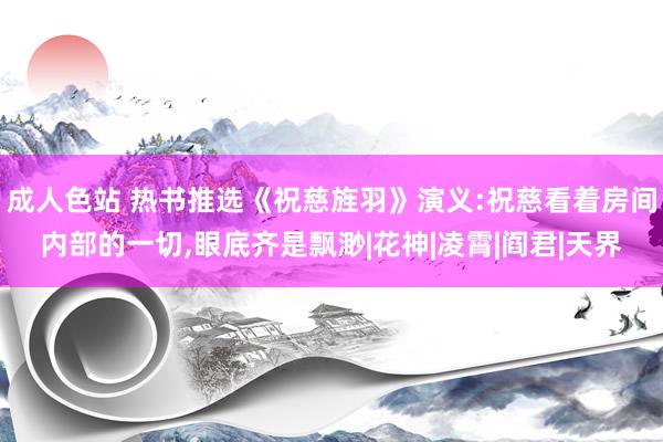 成人色站 热书推选《祝慈旌羽》演义:祝慈看着房间内部的一切，眼底齐是飘渺|花神|凌霄|阎君|天界