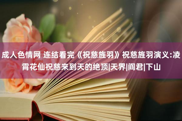 成人色情网 连结看完《祝慈旌羽》祝慈旌羽演义:凌霄花仙祝慈来到天的绝顶|天界|阎君|下山