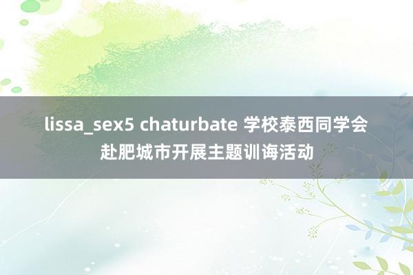 lissa_sex5 chaturbate 学校泰西同学会赴肥城市开展主题训诲活动